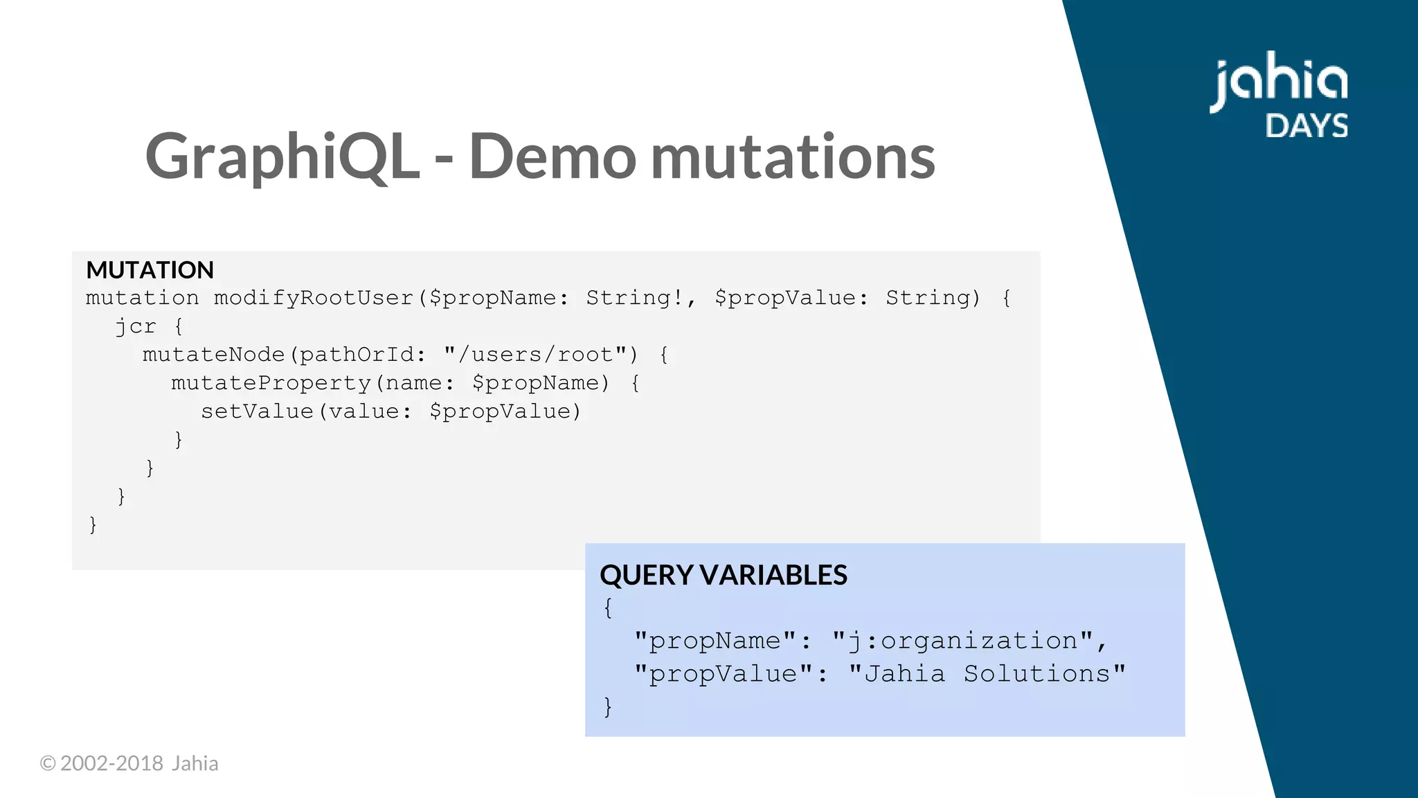 © 2002-2018 Jahia© 2002-2018 Jahia
GraphiQL - Demo mutations
MUTATION
mutation modifyRootUser($propName: String!, $propValue: String) {
jcr {
mutateNode(pathOrId: "/users/root") {
mutateProperty(name: $propName) {
setValue(value: $propValue)
}
}
}
}
QUERY VARIABLES
{
"propName": "j:organization",
"propValue": "Jahia Solutions"
}
 
