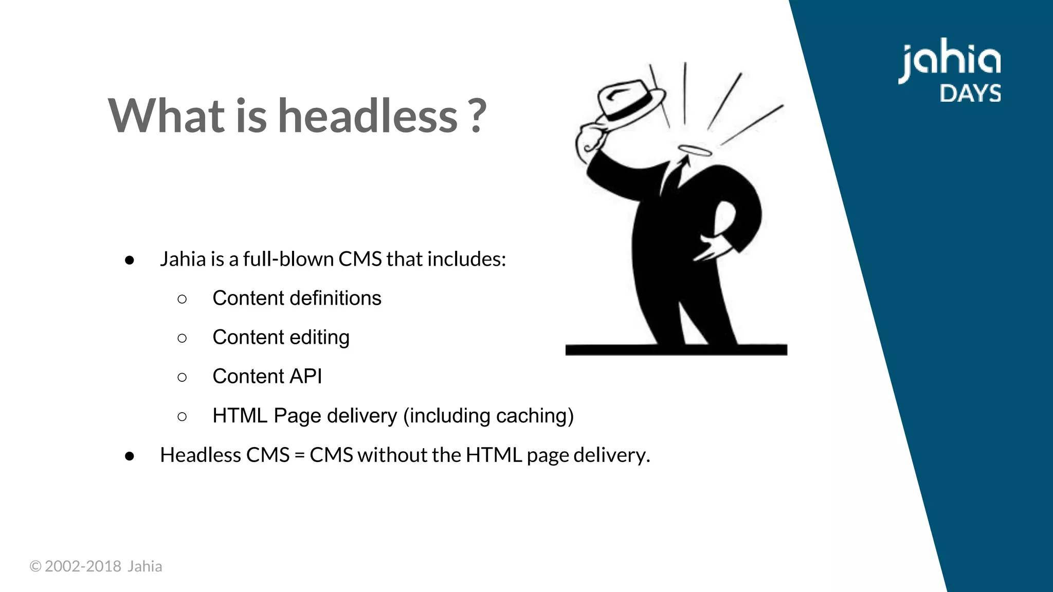 © 2002-2018 Jahia© 2002-2018 Jahia
What is headless ?
● Jahia is a full-blown CMS that includes:
○ Content definitions
○ Content editing
○ Content API
○ HTML Page delivery (including caching)
● Headless CMS = CMS without the HTML page delivery.
 