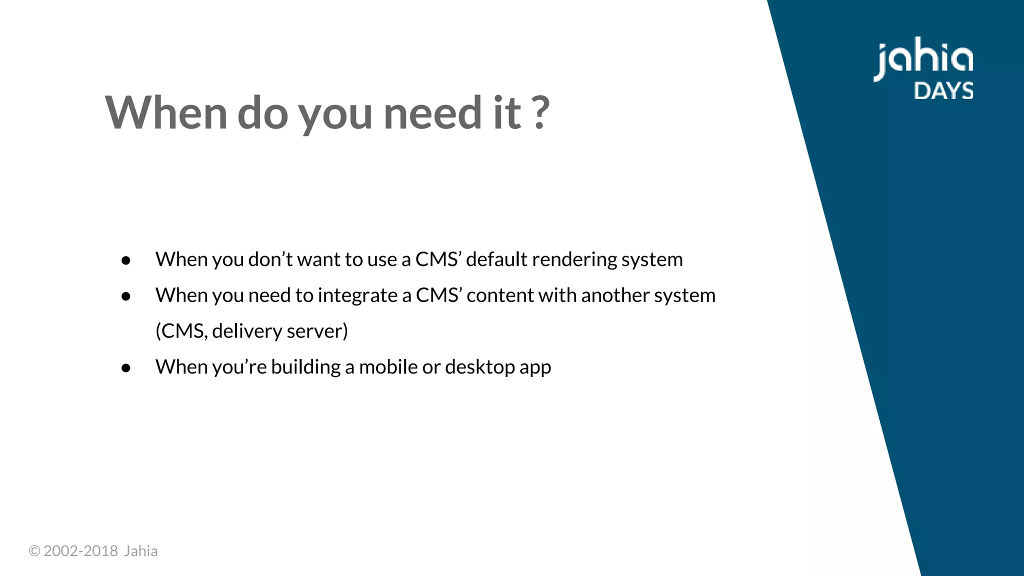 © 2002-2018 Jahia© 2002-2018 Jahia
When do you need it ?
● When you don’t want to use a CMS’ default rendering system
● When you need to integrate a CMS’ content with another system
(CMS, delivery server)
● When you’re building a mobile or desktop app
 
