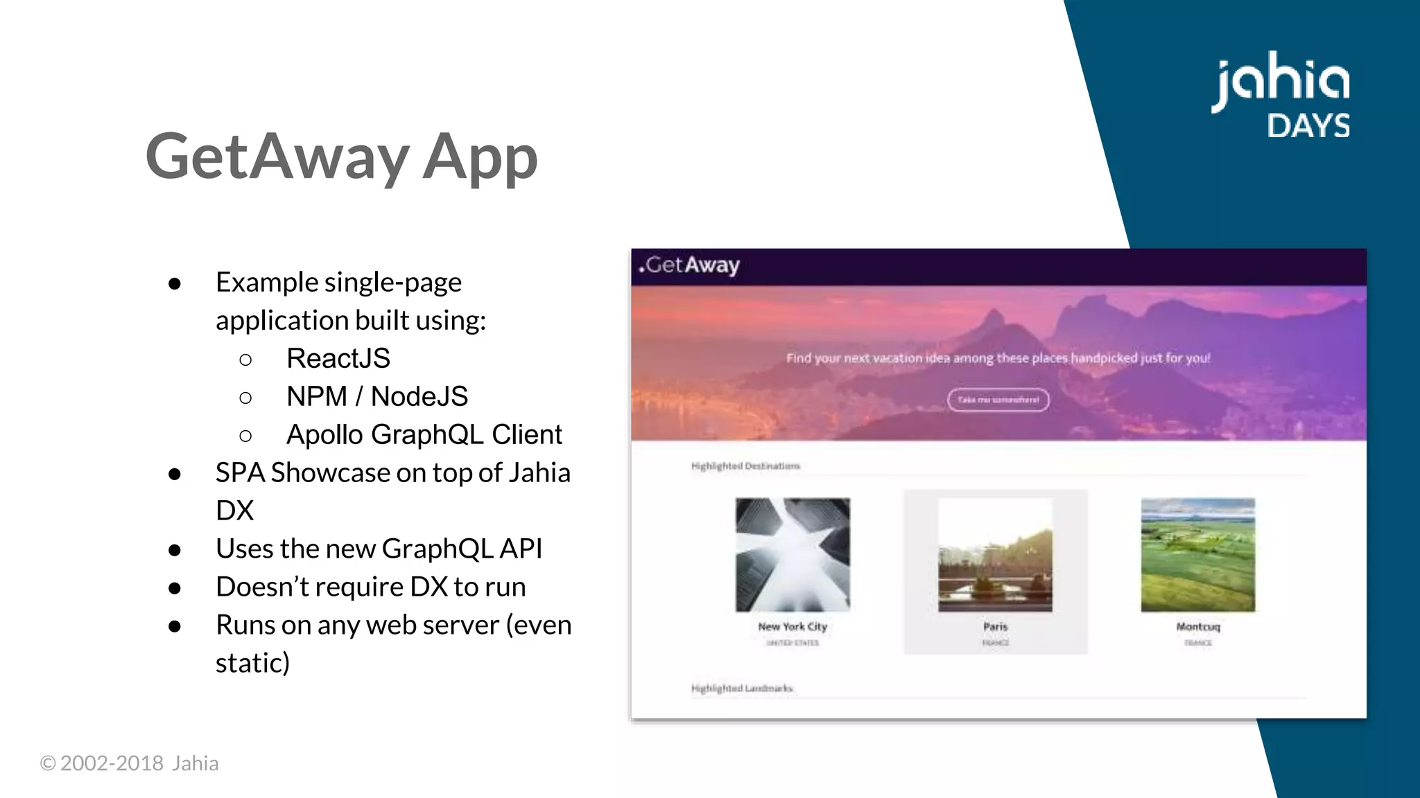 © 2002-2018 Jahia© 2002-2018 Jahia
GetAway App
● Example single-page
application built using:
○ ReactJS
○ NPM / NodeJS
○ Apollo GraphQL Client
● SPA Showcase on top of Jahia
DX
● Uses the new GraphQL API
● Doesn’t require DX to run
● Runs on any web server (even
static)
 