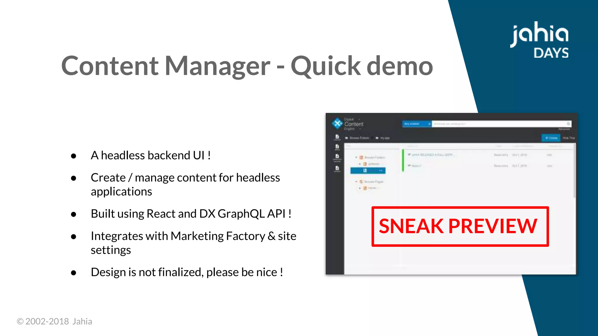 © 2002-2018 Jahia© 2002-2018 Jahia
Content Manager - Quick demo
● A headless backend UI !
● Create / manage content for headless
applications
● Built using React and DX GraphQL API !
● Integrates with Marketing Factory & site
settings
● Design is not finalized, please be nice !
SNEAK PREVIEW
 