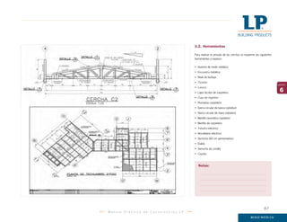 M a n u a l P r á c t i c o d e C o n s t r u c c i ó n L P
6
capítulo
3.2. Herramientas
Para realizar el armado de las cerchas se requieren las siguientes
herramientas y equipos:
• Huincha de medir metálica
• Escuadra metálica
• Nivel de burbuja
• Tizador
• Lienza
• Lápiz bicolor de carpintero
• Caja de ingletes
• Plomadas carpintera
• Sierra circular de banco (optativo)
• Sierra circular de mano (optativo)
• Martillo neumático (optativo)
• Martillo de carpintero
• Taladro eléctrico
• Atornillador eléctrico
• Serrucho (60 cm aproximados)
• Diablo
• Serrucho de costilla
• Cepillo
Notas:
97
 