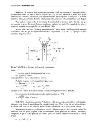 Notas de Aula - Mecânica dos Solos 103
Na Figura 7.9, tem-se o diagrama de poro-pressões, verifica-se que graças à ascensão capilar a
poro-pressão acima do nível d’água é negativa (u < 0). O solo apresenta às vezes seus poros
interligados e formando canalículos, que funcionam como tubos capilares. Assim pode-se explicar,
dentro da massa, a ocorrência de zonas saturadas de solos, que estão situadas acima do nível d’água.
Para melhor compreensão do fenômeno da capilaridade é possível partir da idéia de que
poros, entre os grãos dos solos, formam canalículos capilares verticais. Um modelo físico disso é
emergir a ponta de um tubo capilar em água (Figura 7.10).
A água subirá até uma “altura de ascensão capilar”, tanto maior esta altura quanto menor o
diâmetro do tubo, tal que a componente vertical da força capilar (Fc = 2.π.r.Ts) seja igual ao peso
da coluna d’água suspensa.
Figura 7.10 - Modelo físico do fenômeno da capilaridade.
Onde:
Ts = tensão superficial da água (0,0764 g/cm)
α = ângulo de contato
que dependem do fluído e do sólido de contato.
Portanto, para que ocorra o equilíbrio, temos que:
2π r Ts cos α = π r2
γw hc
cos2
hc
wr
Ts
γ
α
⋅
⋅
= ou
cos4
hc
wd
Ts
γ
α
⋅
⋅
=
verifica-se que a altura de ascensão capilar é inversamente proporcional ao diâmetro.
Nos solos como estimativa da ascensão capilar máxima (α = 0°)
306,0
hc
d
= , com “d” em cm.
Onde “d” é o diâmetro dos poros. Portanto nos solos arenosos e pedregulhosos onde os poros
são maiores, a altura de ascensão capilar na prática está entre 30cm e 1m. Já nos solos siltosos e
argilosos, onde os poros são menores, a altura de ascensão capilar chega a dezenas de metros.
A água em contato com o solo também tenderá a formar meniscos. Nos pontos de contato dos
meniscos com os grãos (Figura 7.11) evidentemente agirão pressões de contato, tendendo a
comprimir os grãos. Estas pressões de contato (pressões neutras negativas) somam-se as tensões
totais:
σ‘ = σ - (-u) = σ + u
α
TUBO CAPILAR
φ = dMENISCO
Patm
h0
N.A.
Ts . cos α
TsTs
u = γw . hc
P0
 