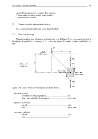 Notas de Aula - Mecânica dos Solos 105
A distribuição de tensões comporta duas análises:
1ª) as tensões induzidas no interior do maciço;
2ª) as tensões de contato.
7.2.1 Tensões induzidas no interior do maciço
São usualmente calculadas pela teoria da elasticidade.
7.2.2 Efeito de sobrecarga
Quando se aplica uma sobrecarga ao terreno (no caso da Figura 7.12, a sobrecarga vertical Q
foi aplicada à superfície), o elemento A (x, z) tem seu estado de tensões original modificado, ou
seja:
Figura 7.12 - Efeito de uma sobrecarga em um perfil de solo.
a) tensão vertical
- inicial (efeito do peso próprio) ...........................................σv0
- final (após aplicação da sobrecarga) ..................................σv0 + ∆σv
b) tensão horizontal
- inicial ..................................................................................σh0
- final ....................................................................................σh0 + ∆σh
c) tensão cisalhante
- inicial ..................................................................................zero
- final ....................................................................................τ
x
Q
∆σh+σh0
σh0+∆σh
∆σv
+
σv0
τ
τ
∆σv
+
σv0
z
N.T.
∆σv0 = σz
∆σh0 = σx
 