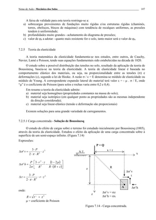 Notas de Aula - Mecânica dos Solos 107
A faixa de validade para esta teoria restringe-se a:
a) sobrecargas provenientes de fundações muito rígidas e/ou estruturas rígidas (chaminés,
torres, obeliscos, blocos de máquinas) com tendência de recalques uniformes, as pressões
tendem à uniformidade;
b) profundidades muito grandes - achatamento do diagrama de pressões;
c) valor de ϕ0 a adotar - quanto mais resistente for o solo, tanto maior será o valor de ϕ0.
7.2.5 Teoria da elasticidade
A teoria matemática da elasticidade fundamenta-se nos estudos, entre outros, de Cauchy,
Navier, Lamé e Poisson, tendo suas equações fundamentais sido estabelecidas na década de 1820.
O estudo sobre a possível distribuição das tensões no solo, resultado da aplicação da teoria de
Boussinesq, baseia-se na teoria da elasticidade. A teoria de elasticidade linear é baseada no
comportamento elástico dos materiais, ou seja, na proporcionalidade entre as tensões (σ) e
deformações (ε), segundo a lei de Hooke. A razão σ / ε = E denomina-se módulo de elasticidade ou
módulo de Young. A correspondente expansão lateral do material terá valor ε = - µ . σ / E, onde
“µ” é o coeficiente de Poisson (para solos e rochas varia entre 0,2 e 0,4).
Em resumo a teoria da elasticidade admite:
a) material seja homogêneo (propriedades constantes na massa do solo);
b) material seja isotrópico (em qualquer ponto as propriedades são as mesmas independente
da direção considerada);
c) material seja linear-elástico (tensão e deformação são proporcionais)
Existem soluções para uma grande variedade de carregamentos.
7.2.5.1 Carga concentrada - Solução de Boussinesq
O estudo do efeito de cargas sobre o terreno foi estudado inicialmente por Boussinesq (1885),
através da teoria da elasticidade. Estudou o efeito da aplicação de uma carga concentrada sobre à
superfície de um semi-espaço infinito. (Figura 7.14)
Expressões:
3
5
2
3
' z
R
P
v ⋅
⋅⋅
⋅
=∆
π
σ
( )
( )⎥
⎦
⎤
⎢
⎣
⎡
+⋅
−
−
⋅⋅
=∆
zRRR
zrP
h
µ
π
σ
213
2
' 5
2
2
5
2
3
zr
R
P
⋅⋅
⋅⋅
⋅
=∆
π
τ
onde:
zr 22
+=R
µ = coeficiente de Poisson
Figura 7.14 - Carga concentrada.
x = r
P = Q
∆σ’h
∆σ’v
τ
Rz
N.T.
z
x
∆σ’v = σz
∆σ’h = σx
A
 
