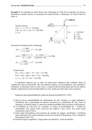 Notas de Aula - Mecânica dos Solos 108
Exemplo 5: Foi aplicado no perfil abaixo uma sobrecarga de 1500 kN na superfície do terreno.
Determine as tensões iniciais, os acréscimos de tensões devido à sobrecarga e as tensões finais no
ponto A.
Tensões iniciais:
σ‘v0 = γ . z = 19 . 3 = 57,0 kPa
σ‘h0 = k0 . σ‘v0 = 0,5 . 57 = 28,5 kPa
τ0 = 0
Acréscimo de tensão devido à sobrecarga
3
5
3
24,42
15003
' ⋅
⋅⋅
⋅
=∆
π
σ v = 14,1 kPa
( )
( )⎥
⎦
⎤
⎢
⎣
⎡
+
−
−
⋅⋅
=∆
324,4.24,4
5,0.21
24,4
333
2
1500
' 5
2
π
σ h = 14,1 kPa
2
5
33
24,42
15003
⋅⋅
⋅⋅
⋅
=∆
π
τ = 14,1 kPa
Tensões finais
σ‘vf = σ‘v0 + ∆σ‘v = 57 + 14,1 = 71,1 kPa
σ‘hf = σ‘h0 + ∆σ‘h = 28,5 + 14,1 = 42,6 kPa
τf = τ0 + ∆τ = 0 + 14,1 = 14,1 kPa
É importante observar que os solos, de modo geral, afastam-se das condições ideais de
validade da teoria de Boussinesq. Não são materiais elásticos, nem homogêneos, nem isotrópicos.
Entretanto, as diferenças entre os solos reais e o material ideal de Boussinesq não são de molde a
impedir a aplicação da teoria da elasticidade aos solos, desde que observados certos requisitos.
Requisitos para aplicabilidade da solução de Boussinesq (BARATA, 1993):
a) Deve-se haver compatibilidade nas deformações do solo. Portanto, as cargas aplicadas e
distribuídas não se aproximem da máxima resistência ao cisalhamento do solo. Fator de
segurança, no mínimo igual a 3, para haver proporcionalidade entre as tensões e deformações;
b) A resistência do solo deve ser constante, ao longo da profundidade (E = módulo de
elasticidade). Nas argilas (solos coesivos) esse aspecto é mais viável. Nas areias (solos
incoerentes), menos viável;
c) Solos muito heterogêneos (com presença de camadas de origem, constituição e resistência
muito diferentes) em contatos afastam-se muito do material de Boussinesq. Usar a solução de
Westergaard, item 7.2.6;
d) Somente cargas na superfície. Cargas abaixo da superfície - teoria de Mindlin;
r = 3 m
P = 1500 kN
R
N.T.
z
γ = 19 kN/m3
µ = 0,5
K0 = 0,5
R = 4,24 m
3 m
A
 