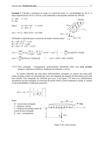 Notas de Aula - Mecânica dos Solos 113
Exemplo 7: Calcular o acréscimo de carga, na vertical do ponto A, a profundidade de 5,0 m. A
placa superficial tem 4,0 m x 10,0 m, e esta submetida a uma pressão uniforme de 340 kPa.
a = 10m z = 5 m
b = 4m
ábaco: m = 4/5 = 0,8 I = 0,181
n = 10/5 = 2
∆σ‘v = P x I = 340 x 0,181 = 61,5 kPa
Utilizando a expressão para o acréscimo de tensão vertical, temos:
R1 = (102
+52
)0,5
= 11,18
R2 = (42
+ 52
)0,5
= 6,40
R3 = (102
+ 42
+52
)0,5
= 11,87
⎥
⎦
⎤
⎢
⎣
⎡
+⋅
⋅⋅
+
⋅
⋅
=∆ −−
)4,618,11(
87,11
5410
87,115
410
2
340
' 22
arctgv
π
σ = [ ]546,0674,0
2
340
+arctg
π
[ ]radradv 546,0593,0
2
340
' +=∆
π
σ = kPav 5,61340181,0' =×=∆σ
7.2.5.5 Área carregada - Carregamento uniformemente distribuído sobre uma área circular
(tanques e depósitos cilíndricos, fundações de chaminés e torres)
As tensões induzidas por uma placa uniformemente carregada, na vertical que passa pelo
centro da placa, podem ser calculadas por meio da integração da equação de Boussinesq, para toda
área circular. Esta integração foi realizada por Love, e na Figura 7.19 têm-se as características
geométricas da área carregada. O acréscimo de tensão efetiva vertical induzida no ponto A, situado
a uma profundidade z é dada pela expressão:
( ) ⎥
⎥
⎥
⎦
⎤
⎢
⎢
⎢
⎣
⎡
⎥
⎥
⎥
⎦
⎤
⎢
⎢
⎢
⎣
⎡
+
−⋅==∆
2/3
2
1
1
1'
z
R
Pzv σσ
Onde:
R = raio da área carregada
z = distância vertical
x = distância horizontal a partir do
centro da área carregada
P = ∆qs = carregamento
Figura 7.20 - Área circular.
z
∆σ‘v = σz
A
x
∆σ‘h = σx
10 m
4 m
340 KPa
P =∆qs
x
z
∆σ’v
R
z
A
 