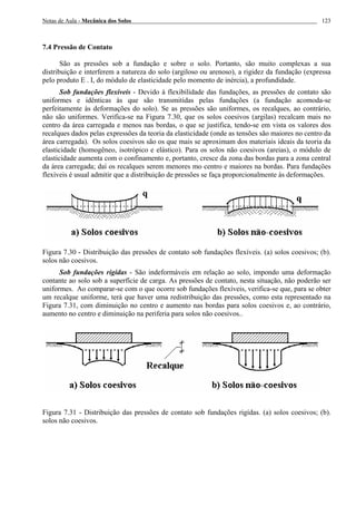 Notas de Aula - Mecânica dos Solos 123
7.4 Pressão de Contato
São as pressões sob a fundação e sobre o solo. Portanto, são muito complexas a sua
distribuição e interferem a natureza do solo (argiloso ou arenoso), a rigidez da fundação (expressa
pelo produto E . I, do módulo de elasticidade pelo momento de inércia), a profundidade.
Sob fundações flexíveis - Devido à flexibilidade das fundações, as pressões de contato são
uniformes e idênticas às que são transmitidas pelas fundações (a fundação acomoda-se
perfeitamente às deformações do solo). Se as pressões são uniformes, os recalques, ao contrário,
não são uniformes. Verifica-se na Figura 7.30, que os solos coesivos (argilas) recalcam mais no
centro da área carregada e menos nas bordas, o que se justifica, tendo-se em vista os valores dos
recalques dados pelas expressões da teoria da elasticidade (onde as tensões são maiores no centro da
área carregada). Os solos coesivos são os que mais se aproximam dos materiais ideais da teoria da
elasticidade (homogêneo, isotrópico e elástico). Para os solos não coesivos (areias), o módulo de
elasticidade aumenta com o confinamento e, portanto, cresce da zona das bordas para a zona central
da área carregada; daí os recalques serem menores mo centro e maiores na bordas. Para fundações
flexíveis é usual admitir que a distribuição de pressões se faça proporcionalmente às deformações.
Figura 7.30 - Distribuição das pressões de contato sob fundações flexíveis. (a) solos coesivos; (b).
solos não coesivos.
Sob fundações rigídas - São indeformáveis em relação ao solo, impondo uma deformação
contante ao solo sob a superfície de carga. As pressões de contato, nesta situação, não poderão ser
uniformes. Ao comparar-se com o que ocorre sob fundações flexíveis, verifica-se que, para se obter
um recalque uniforme, terá que haver uma redistribuição das pressões, como esta representado na
Figura 7.31, com diminuição no centro e aumento nas bordas para solos coesivos e, ao contrário,
aumento no centro e diminuição na periferia para solos não coesivos..
Figura 7.31 - Distribuição das pressões de contato sob fundações rigídas. (a) solos coesivos; (b).
solos não coesivos.
 