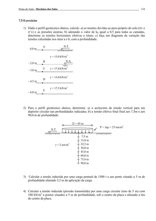 Notas de Aula - Mecânica dos Solos 124
7.5 Exercícios
1) Dado o perfil geotécnico abaixo, calcule: a) as tensões devidas ao peso próprio do solo (σv e
σ’v) e as pressões neutras; b) adotando o valor de k0 igual a 0,5 para todas as camadas,
determine as tensões horizontais efetivas e totais; c) faça um diagrama da variação das
tensões calculadas nos itens a e b, com a profundidade.
2) Para o perfil geotécnico abaixo, determine: a) o acréscimo de tensão vertical para um
depósito circular nas profundidades indicadas; b) a tensão efetiva final final aos 7,5m e aos
90,0 m de profundidade.
3) Calcular a tensão induzida por uma carga pontual de 1500 t a um ponto situado a 5 m de
profundidade afastado 5,3 m da aplicação da carga.
4) Calcular a tensão induzida (pressão transmitida) por uma carga circular (raio de 5 m) com
100 kN/m2
a pontos situados a 5 m de profundidade, sob o centro da placa e afastado a 6m
do centro da placa.
N.T.A
0,0 m
γ = 15,0 kN/m3
N.A.
- 2,0 m
- 3,0 m
- 4,5 m
B
C
D
γ = 17,0 kN/m3
γ = 15,0 kN/m3
- 6,0 m
E
γ = 17,5 kN/m3
P = ∆qs = 25 ton/m2
∅ = 45 m
7,5 m
15,0 m
22,5 m
30,0 m
45,0 m
60,0 m
75,0 m
90,0 m
N.T.
γ = 2 ton/m2
 
