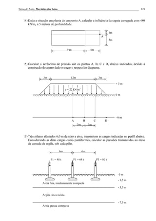 Notas de Aula - Mecânica dos Solos 128
14) Dada a situação em planta de um ponto A, calcular a influência da sapata carregada com 480
kN/m2 a 5 metros de profundidade.
15) Calcular o acréscimo de pressão sob os pontos A, B, C e D, abaixo indicados, devido à
construção do aterro dado e traçar o respectivo diagrama.
16) Três pilares afastados 6,0 m de eixo a eixo, transmitem as cargas indicadas no perfil abaixo.
Considerando as ditas cargas como puntiformes, calcular as pressões transmitidas ao meio
da camada de argila, sob cada pilar.
A
9 m 4m
1m
3m
3m 12m 3m
A B C D
0 m
- 6 m
γ = 22 kN/m3
3m 3m
+ 3 m
6m 6m
- 1,5 m
Areia grossa compacta
0 m
P1 = 48 t P1 = 64 t P3 = 80 t
- 3,5 m
- 7,5 m
Areia fina, medianamente compacta
Argila cinza média
 