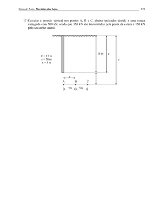 Notas de Aula - Mecânica dos Solos 129
17) Calcular a pressão vertical nos pontos A, B e C, abaixo indicados devido a uma estaca
carregada com 500 kN, sendo que 350 kN são transmitidos pela ponta da estaca e 150 kN
pelo seu atrito lateral.
A B C
15 m
x
5m 5m
c
z
C = 15 m
z = 20 m
x = 5 m
 