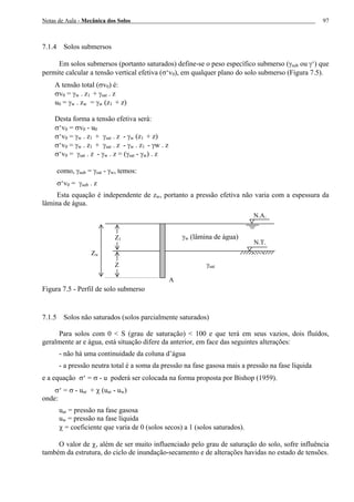Notas de Aula - Mecânica dos Solos 97
7.1.4 Solos submersos
Em solos submersos (portanto saturados) define-se o peso específico submerso (γsub ou γ‘) que
permite calcular a tensão vertical efetiva (σ‘v0), em qualquer plano do solo submerso (Figura 7.5).
A tensão total (σv0) é:
σv0 = γw . z1 + γsat . z
u0 = γw . zw = γw (z1 + z)
Desta forma a tensão efetiva será:
σ‘v0 = σv0 - u0
σ‘v0 = γw . z1 + γsat . z - γw (z1 + z)
σ‘v0 = γw . z1 + γsat . z - γw . z1 - γw . z
σ‘v0 = γsat . z - γw . z = (γsat - γw) . z
como, γsub = γsat - γw, temos:
σ‘v0 = γsub . z
Esta equação é independente de zw, portanto a pressão efetiva não varia com a espessura da
lâmina de água.
Figura 7.5 - Perfil de solo submerso
7.1.5 Solos não saturados (solos parcialmente saturados)
Para solos com 0 < S (grau de saturação) < 100 e que terá em seus vazios, dois fluídos,
geralmente ar e água, está situação difere da anterior, em face das seguintes alterações:
- não há uma continuidade da coluna d’água
- a pressão neutra total é a soma da pressão na fase gasosa mais a pressão na fase líquida
e a equação σ‘ = σ - u poderá ser colocada na forma proposta por Bishop (1959).
σ‘ = σ - uar + χ (uar - uw)
onde:
uar = pressão na fase gasosa
uw = pressão na fase líquida
χ = coeficiente que varia de 0 (solos secos) a 1 (solos saturados).
O valor de χ, além de ser muito influenciado pelo grau de saturação do solo, sofre influência
também da estrutura, do ciclo de inundação-secamento e de alterações havidas no estado de tensões.
N.T.
A
Z1
γsat
N.A.
γw (lâmina de água)
Z
Zw
 