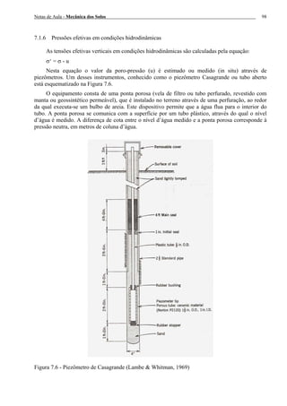 Notas de Aula - Mecânica dos Solos 98
7.1.6 Pressões efetivas em condições hidrodinâmicas
As tensões efetivas verticais em condições hidrodinâmicas são calculadas pela equação:
σ‘ = σ - u
Nesta equação o valor da poro-pressão (u) é estimado ou medido (in situ) através de
piezômetros. Um desses instrumentos, conhecido como o piezômetro Casagrande ou tubo aberto
está esquematizado na Figura 7.6.
O equipamento consta de uma ponta porosa (vela de filtro ou tubo perfurado, revestido com
manta ou geossintético permeável), que é instalado no terreno através de uma perfuração, ao redor
da qual executa-se um bulbo de areia. Este dispositivo permite que a água flua para o interior do
tubo. A ponta porosa se comunica com a superfície por um tubo plástico, através do qual o nível
d’água é medido. A diferença de cota entre o nível d’água medido e a ponta porosa corresponde à
pressão neutra, em metros de coluna d’água.
Figura 7.6 - Piezômetro de Casagrande (Lambe & Whitman, 1969)
 