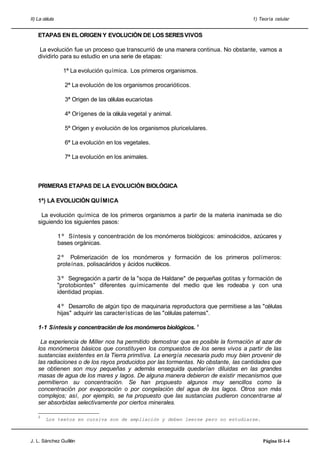 II) La célula 1) Teoría celular
ETAPAS EN ELORIGEN Y EVOLUCIÓN DE LOS SERESVIVOS
La evolución fue un proceso que transcurrió de una manera continua. No obstante, vamos a
dividirlo para su estudio en una serie de etapas:
1ª La evolución química. Los primeros organismos.
2ª La evolución de los organismos procarióticos.
3ª Origen de las células eucariotas
4ª Orígenes de la célula vegetal y animal.
5ª Origen y evolución de los organismos pluricelulares.
6ª La evolución en los vegetales.
7ª La evolución en los animales.
PRIMERAS ETAPAS DE LA EVOLUCIÓN BIOLÓGICA
1ª) LA EVOLUCIÓN QUÍMICA
La evolución química de los primeros organismos a partir de la materia inanimada se dio
siguiendo los siguientes pasos:
1 º Síntesis y concentración de los monómeros biológicos: aminoácidos, azúcares y
bases orgánicas.
2 º Polimerización de los monómeros y formación de los primeros polímeros:
proteínas, polisacáridos y ácidos nucléicos.
3 º Segregación a partir de la "sopa de Haldane" de pequeñas gotitas y formación de
"protobiontes" diferentes químicamente del medio que les rodeaba y con una
identidad propias.
4 º Desarrollo de algún tipo de maquinaria reproductora que permitiese a las "células
hijas" adquirir las características de las "células paternas".
1-1 Síntesis y concentración de los monómerosbiológicos. 1
La experiencia de Miller nos ha permitido demostrar que es posible la formación al azar de
los monómeros básicos que constituyen los compuestos de los seres vivos a partir de las
sustancias existentes en la Tierra primitiva. La energía necesaria pudo muy bien provenir de
las radiaciones o de los rayos producidos por las tormentas. No obstante, las cantidades que
se obtienen son muy pequeñas y además enseguida quedarían diluidas en las grandes
masas de agua de los mares y lagos. De alguna manera debieron de existir mecanismos que
permitieron su concentración. Se han propuesto algunos muy sencillos como la
concentración por evaporación o por congelación del agua de los lagos. Otros son más
complejos; así, por ejemplo, se ha propuesto que las sustancias pudieron concentrarse al
ser absorbidas selectivamente por ciertos minerales.
1
Los textos en cursiva son de ampliación y deben leerse pero no estudiarse.
J. L. Sánchez Guillén Página II-1-4
 