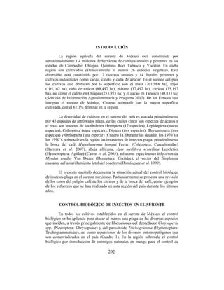 202
INTRODUCCIÓN
La región agrícola del sureste de México está constituida por
aproximadamente 1.4 millones de hectáreas de cultivos anuales y perennes en los
estados de Campeche, Chiapas, Quintana Roo, Tabasco y Yucatán. En dicha
región son cultivadas extensivamente al menos 26 especies vegetales. Esta
diversidad está constituida por 12 cultivos anuales y 14 frutales perennes y
cultivos industriales como cacao, cafeto y caña de azúcar. En el sureste del país
los cultivos que destacan por la superficie son el maíz (701,988 ha), frijol
(105,162 ha), caña de azúcar (88,497 ha), plátano (37,492 ha), cítricos (35,197
ha), así como el cafeto en Chiapas (253,955 ha) y el cacao en Tabasco (40,833 ha)
(Servicio de Información Agroalimentaria y Pesquera 2007). De los Estados que
integran el sureste de México, Chiapas sobresale con la mayor superficie
cultivada, con el 67.3% del total en la región.
La diversidad de cultivos en el sureste del país es atacada principalmente
por 45 especies de artrópodos plaga, de las cuales cinco son especies de ácaros y
el resto son insectos de los Órdenes Hemiptera (17 especies), Lepidoptera (nueve
especies), Coleoptera (siete especies), Diptera (tres especies), Thysanoptera (tres
especies) y Orthoptera (una especie) (Cuadro 1). Durante las décadas los 1970´s a
los 1990´s, sobresale en la región las invasiones de insectos plaga, principalmente
la broca del café, Hypothenemus hampei Ferrari (Coleoptera: Curculionidae)
(Barrerra et al. 2007), abeja africana, Apis mellifera scutellata Lepeletier
(Hymenoptera: Apidae) (Cairns et al. 2005), así como especímenes infectivos de
Myndus crudus Van Duzee (Hemiptera: Cixiidae), el vector del fitoplasma
causante del amarillamiento letal del cocotero (Domínguez et al. 1999).
El presente capítulo documenta la situación actual del control biológico
de insectos plaga en el sureste mexicano. Particularmente se presenta una revisión
de los casos del pulgón café de los cítricos y de la broca del café, como ejemplos
de los esfuerzos que se han realizado en esta región del país durante los últimos
años.
CONTROL BIOLÓGICO DE INSECTOS EN EL SURESTE
En todos los cultivos establecidos en el sureste de México, el control
biológico se ha aplicado para atacar al menos una plaga de las diversas especies
que inciden, a través principalmente de liberaciones del depredador Chrysoperla
spp. (Neuroptera: Chrysopidae) y del parasitoide Trichogramma (Hymenoptera:
Trichogrammatidae), así como aspersiones de los diversos entomopatógenos que
son comercializados en el país (Cuadro 1). En la región sobresale el control
biológico por introducción de enemigos naturales en mango para el control de
 
