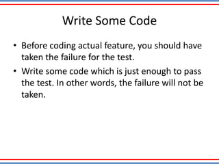 Write Some Code
• Before coding actual feature, you should have
taken the failure for the test.
• Write some code which is just enough to pass
the test. In other words, the failure will not be
taken.
 