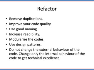 Refactor
• Remove duplications.
• Improve your code quality.
• Use good naming.
• Increase readibility.
• Modularize the codes.
• Use design patterns.
• Do not change the external behaviour of the
code. Change only the internal behaviour of the
code to get technical excellence.
 