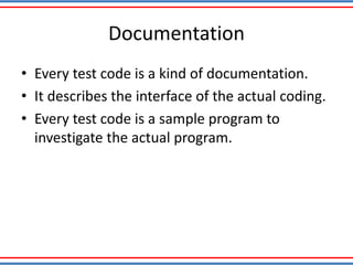 Documentation
• Every test code is a kind of documentation.
• It describes the interface of the actual coding.
• Every test code is a sample program to
investigate the actual program.
 