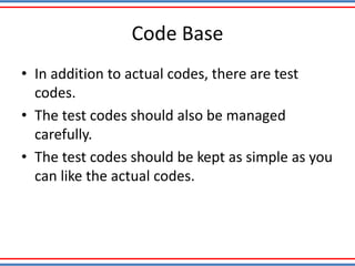 Code Base
• In addition to actual codes, there are test
codes.
• The test codes should also be managed
carefully.
• The test codes should be kept as simple as you
can like the actual codes.
 