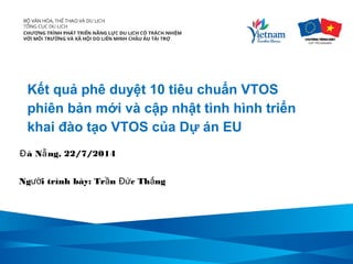 Kết quả phê duyệt 10 tiêu chuẩn VTOS
phiên bản mới và cập nhật tình hình triển
khai đào tạo VTOS của Dự án EU
Ng i trình bày: Tr n c Th ngườ ầ Đứ ắ
à N ng, 22/7/2014Đ ẵ
 