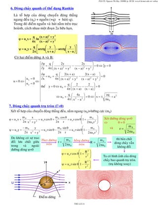 PGS.TS. Nguyen Thi Bay, DHBK tp. HCM; www4.hcmut.edu.vn/~ntbay

6. Doøng chaûy quanh coá theå daïng Rankin
Laø toå hôïp cuûa doøng chuyeån ñoäng thaúng
ngang ñeàu (u0) + nguoàn (+q) + huùt(-q).
Trong ñoù ñieåm nguoàn vaø huùt naèm treân truïc
hoaønh, caùch nhau moät ñoaïn 2a höõu haïn,

u0
A

B

2a

q
(x + a)2 + y 2
ϕ = uo x +
ln
4π ( x − a ) 2 + y 2
ψ = uoy +

+q -q

q ⎡
⎛ y ⎞
⎛ y ⎞⎤
⎢arctg⎜ x + a ⎟ − arctg⎜ x − a ⎟ ⎥
2π ⎣
⎝
⎠
⎝
⎠⎦

Coù hai ñieåm döøng A vaø B:
⎧ ∂ϕ q ⎛
⎞
2y
2y
⎜
⎟
⎪ =
⎜ (x + a) 2 + y 2 − (x − a) 2 + y 2 ⎟ = 0 ⇔ {y = 0
⎠
⎪ ∂y 4 π ⎝
⎪
⎪ ∂ϕ = u + q ⎛ 2(x + a) − 2(x − a) ⎞ = 0
⎜
⎟
0
⎪ ∂x
4π ⎜ (x + a) 2 + y 2 (x − a) 2 + y 2 ⎟
⎧u x = 0
⎪
⎝
⎠
⇔⎨
u=0⇔⎨
⎩u y = 0
⎪theá y = 0 ⇔ u + q ⎛ 2 − 2 ⎞ = 0
⎜
⎟
0
⎪
4π ⎝ (x + a) (x − a) ⎠
⎪
⎪
⎧
q ⎛ 4a ⎞
aq
⇔ u0 +
+ a2
⎜ 2
⎟ = 0 ⇔ ⎨x = ±
⎪
2
πu 0
4π ⎝ x − a ⎠
⎪
⎩
⎩

7. Doøng chaûy quanh truï troøn (Γ=0)
Xeùtø toå hôïp cuûa chuyeån ñoäng thaúng ñeàu, naèm ngang (u0)+löôõng cöïc (m0)
ϕ = uox +

⎛
m0
m cos θ
m0
x
= u o r cos θ + 0
= u o r cos θ⎜1 +
2
2
⎜
2π x + y
2π r
2πu 0 r 2
⎝

⎛
m sin θ
− m0
m0
y
ψ = uo y +
= u o r sin θ − 0
= u o r sin θ⎜1 −
2
2
⎜
2π x + y
2π r
2πu 0 r 2
⎝

Do khoâng coù söï trao
m 0 baèng ñöôøng
Thay ñöôøng
ñoåi löu chaát giöõa
r=
R=
troøn
troøn
2 πu 0
trong
vaø
ngoaøi
ñöôøng doøng ψ=0
⎛
R2 ⎞
ϕ = u o r cos θ⎜ 1 + 2 ⎟
⎜
r ⎟
⎝
⎠
⎛
R2 ⎞
ψ = u o r sin θ⎜ 1 − 2 ⎟
⎜
r ⎟
⎝
⎠

Ñieåm döøng
THE LUU 6

⎞
⎟
⎟
⎠

Xeùt ñöôøng doøng ψ=0
⇔
θ=0

⎞
⎟
⎟
⎠

vaø
m0

2 πu 0

r=

m0
2 πu 0

thì baûn chaát
doøng chaûy vaãn
khoâng ñoåi

Ta coù hình aûnh cuûa doøng
chaûy bao quanh truï troøn.
(truï khoâng xoay)

 