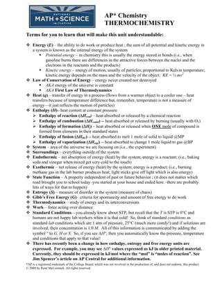 AP* Chemistry
                                                           THERMOCHEMISTRY
Terms for you to learn that will make this unit understandable:
    Energy (E) – the ability to do work or produce heat ; the sum of all potential and kinetic energy in
    a system is known as the internal energy of the system
            Potential energy – in chemistry this is usually the energy stored in bonds (i.e., when
            gasoline burns there are differences in the attractive forces between the nuclei and the
            electrons in the reactants and the products)
            Kinetic energy – energy of motion, usually of particles, proportional to Kelvin temperature;
            kinetic energy depends on the mass and the velocity of the object: KE = ½ mv2
    Law of Conservation of Energy – energy never created nor destroyed
            AKA energy of the universe is constant
            AKA First Law of Thermodynamics
    Heat (q) – transfer of energy in a process (flows from a warmer object to a cooler one – heat
    transfers because of temperature difference but, remember, temperature is not a measure of
    energy—it just reflects the motion of particles)
    Enthalpy (H)– heat content at constant pressure
        Enthalpy of reaction (ΔHrxn) – heat absorbed or released by a chemical reaction
        Enthalpy of combustion (ΔHcomb) -- heat absorbed or released by burning (usually with O2)
        Enthalpy of formation (ΔHf) – heat absorbed or released when ONE mole of compound is
        formed from elements in their standard states
        Enthalpy of fusion (ΔHfus) -- heat absorbed to melt 1 mole of solid to liquid @MP
        Enthalpy of vaporization (ΔHvap) -- heat absorbed to change 1 mole liquid to gas @BP
    System – area of the universe we are focusing on (i.e., the experiment)
    Surroundings – everything outside of the system
    Endothermic – net absorption of energy (heat) by the system; energy is a reactant; (i.e., baking
    soda and vinegar when mixed get very cold to the touch)
    Exothermic – net release of energy (heat) by the system; energy is a product; (i.e., burning
    methane gas in the lab burner produces heat; light sticks give off light which is also energy)
    State Function – A property independent of past or future behavior ; (it does not matter which
    road brought you to school today–you started at your house and ended here –there are probably
    lots of ways for that to happen)
    Entropy (S) – measure of disorder in the system (measure of chaos)
    Gibb’s Free Energy (G)– criteria for spontaneity and amount of free energy to do work
    Thermodynamics – study of energy and its interconversions
    Work – force acting over distance
    Standard Conditions—you already know about STP, but recall that the T is STP is 0°C and
    humans are not happy lab workers when it is that cold! So, think of standard conditions as
    standard lab conditions which are 1 atm of pressure, 25°C (much more comfy!) and if solutions are
    involved, their concentration is 1.0 M. All of this information is communicated by adding the
    symbol ° to G, H or S. So, if you see ΔH°, then you automatically know the pressure, temperature
    and conditions that apply to that value!
    There has recently been a change in how enthalpy, entropy and free energy units are
    expressed. For example, you may see ΔH° values expressed as kJ in older printed material.
    Currently, they should be expressed in kJ/mol where the “mol” is “moles of reaction”. See
    Jim Spencer’s article on AP Central for additional information.
*AP is a registered trademark of the College Board, which was not involved in the production of, and does not endorse, this product.
© 2008 by René McCormick. All rights reserved.
 