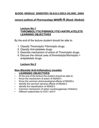 BLOOD MODULE SEMESTER I M.B.B.S (2013-14),SMC, JSMU
Lecture outlines of Pharmacology week-4 (Blood Module)
Lecture No.1
THROMBOLYTIC/FIBRINOLYTIC+ANTIPLATELETS
LEARNING OBJECTIVES
By the end of the lecture student should be able to
1. Classify Thromolytic/ Fibrinolytic drugs
2. Classify Anti platelets drugs
3. Describe mechanism of action of Thromolytic drugs.
4. Discuss the clinical uses of thrombolytic/fibrinolytic +
antiplatelets drugs.
Lecture No.2
Non-Steoidal Anti-Inflamatory (nsaids)
• LEARNING OBJECTIVES
• At the end of the lecture the student should be able to:
• Know the mechanism of action of NSAID’s
• Know the common pharmacological effects of NSAID’s
• Identify the common adverse effects of NSAID’s
• Identify the classification of NSAID’s
• Common mechanism of action (cyclooxygenase inhibition)
• Different selectivities to COX I and II
 