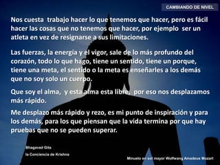 CAMBIANDO DE NIVEL
Nos cuesta trabajo hacer lo que tenemos que hacer, pero es fácil
hacer las cosas que no tenemos que hacer, por ejemplo ser un
atleta en vez de resignarse a sus limitaciones.
Las fuerzas, la energía y el vigor, sale de lo más profundo del
corazón, todo lo que hago, tiene un sentido, tiene un porque,
tiene una meta, el sentido o la meta es enseñarles a los demás
que no soy solo un cuerpo.
Que soy el alma, y esta alma esta libre, por eso nos desplazamos
más rápido.
Me desplazo más rápido y rezo, es mi punto de inspiración y para
los demás, para los que piensan que la vida termina por que hay
pruebas que no se pueden superar.
Bhagavad Gita
la Conciencia de Krishna
Minueto en sol mayor Wolfwang Amadeus Mozart
 