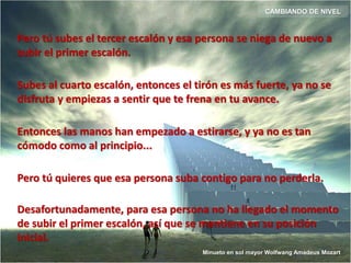 Pero tú subes el tercer escalón y esa persona se niega de nuevo a
subir el primer escalón.
Entonces las manos han empezado a estirarse, y ya no es tan
cómodo como al principio...
Subes al cuarto escalón, entonces el tirón es más fuerte, ya no se
disfruta y empiezas a sentir que te frena en tu avance.
Pero tú quieres que esa persona suba contigo para no perderla.
Desafortunadamente, para esa persona no ha llegado el momento
de subir el primer escalón, así que se mantiene en su posición
inicial.
CAMBIANDO DE NIVEL
Minueto en sol mayor Wolfwang Amadeus Mozart
 