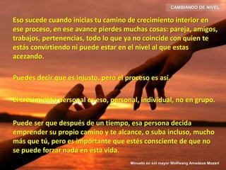Eso sucede cuando inicias tu camino de crecimiento interior en
ese proceso, en ese avance pierdes muchas cosas: pareja, amigos,
trabajos, pertenencias, todo lo que ya no coincide con quien te
estás convirtiendo ni puede estar en el nivel al que estas
acezando.
Puedes decir que es injusto, pero el proceso es así.
El crecimiento personal es eso, personal, individual, no en grupo.
Puede ser que después de un tiempo, esa persona decida
emprender su propio camino y te alcance, o suba incluso, mucho
más que tú, pero es importante que estés consciente de que no
se puede forzar nada en esta vida.
CAMBIANDO DE NIVEL
Minueto en sol mayor Wolfwang Amadeus Mozart
 
