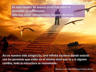 En esos niveles de avance ya no hay dolor ni
devoción, ni sufrimiento.
Solo hay amor, comprensión, respeto absoluto.
Así es nuestra vida amigos/as, una infinita escalera dónde estarás
con las personas que estén en el mismo nivel que tú y si alguien
cambia, toda la estructura se reacomoda.
CAMBIANDO DE NIVEL
Minueto en sol mayor Wolfwang Amadeus Mozart
 