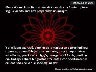 Me costó mucho soltarme, aún después de una fuerte ruptura
seguía viendo para atrás esperando un milagro.
CAMBIANDO DE NIVEL
Y el milagro apareció, pero no de la manera en que yo hubiera
supuesto, apareció bajo otros nombres, otros cuerpos, otras
actividades, perdí a mi amigo/a, pero gané a 20 más, perdí un
mal trabajo y ahora tengo otro excelente y con oportunidades
de tener más de lo que soñé alguna vez.
Minueto en sol mayor Wolfwang Amadeus Mozart
 