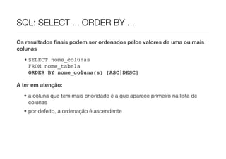 SQL: SELECT ... ORDER BY ...

Os resultados ﬁnais podem ser ordenados pelos valores de uma ou mais
colunas
  • SELECT nome_colunas
    FROM nome_tabela
    ORDER BY nome_coluna(s) [ASC|DESC]

A ter em atenção:
  • a coluna que tem mais prioridade é a que aparece primeiro na lista de
    colunas
  • por defeito, a ordenação é ascendente
 