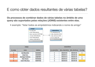 E como obter dados resultantes de várias tabelas?

Os processos de combinar dados de várias tabelas no âmbito de uma
query são suportados pelas relações (JOINS) existentes entre elas.
  • exemplo: “listar todos os empréstimos indicando o nome do amigo”




                         amigos                                            empresLmos

   id_amigo           nome               telefone   id_empresLmo   data_empresLmo data_devolucao         id_amigo

      1         José	
  Mourinho        916545955        1           2010-­‐02-­‐23     2010-­‐02-­‐25      1
      2            Jorge	
  Jesus       234545955        2           2010-­‐04-­‐11     2010-­‐04-­‐18
      3       Domingos	
  Paciência     234897897        3           2010-­‐03-­‐13     2010-­‐03-­‐19      1
      4           Vítor	
  Pereira      923435566        4           2010-­‐05-­‐21     2010-­‐05-­‐23      4
      5        André	
  Villas-­‐Boas   934975766        5           2010-­‐06-­‐25     2010-­‐06-­‐29
 