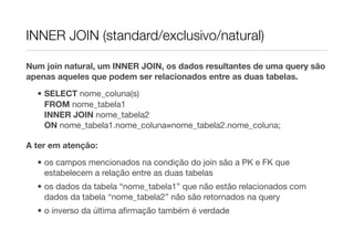 INNER JOIN (standard/exclusivo/natural)

Num join natural, um INNER JOIN, os dados resultantes de uma query são
apenas aqueles que podem ser relacionados entre as duas tabelas.

  • SELECT nome_coluna(s)
    FROM nome_tabela1
    INNER JOIN nome_tabela2
    ON nome_tabela1.nome_coluna=nome_tabela2.nome_coluna;

A ter em atenção:
  • os campos mencionados na condição do join são a PK e FK que
    estabelecem a relação entre as duas tabelas
  • os dados da tabela “nome_tabela1” que não estão relacionados com
    dados da tabela “nome_tabela2” não são retornados na query
  • o inverso da última aﬁrmação também é verdade
 