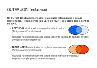 OUTER JOIN (inclusivos)

Os OUTER JOINS permitem obter os registos relacionados e os não
relacionados. Podem ser do tipo LEFT ou RIGHT, de acordo com o sentido
do JOIN.

  • LEFT JOIN Mostra todos os registos relacionados
    (Amigos com Empréstimos)
    +
    Registos não relacionados da tabela esquerda (tabela de partida): amigos
    (Amigos sem Empréstimos)


  • RIGHT JOIN Mostra todos os registos relacionados
    (Amigos com Empréstimos)
    +
    Registos não relacionados da tabela direita (tabela de chegada):
    emprestimos (Empréstimos sem Amigos)
 