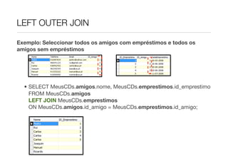 LEFT OUTER JOIN

Exemplo: Seleccionar todos os amigos com empréstimos e todos os
amigos sem empréstimos




  • SELECT MeusCDs.amigos.nome, MeusCDs.emprestimos.id_emprestimo
    FROM MeusCDs.amigos
    LEFT JOIN MeusCDs.emprestimos
    ON MeusCDs.amigos.id_amigo = MeusCDs.emprestimos.id_amigo;
 