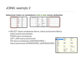 JOINS: exemplo 2

Selecionar todos os vendedores com e sem carros atribuídos




  • SELECT stand.vendedores.Nome, stand.automoveis.Marca,
    stand.automoveis.Modelo
    FROM stand.vendedores
    LEFT JOIN stand.automoveis
    ON stand.vendedores.idVENDEDORES =
    stand.automoveis.VENDEDORES_idVENDEDORES
 