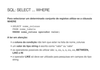 SQL: SELECT ... WHERE

Para selecionar um determinado conjunto de registos utiliza-se a cláusula
WHERE
  • SELECT nome_colunas
    FROM nome_tabela
    WHERE nome_coluna operador valor;

A ter em atenção:

  • a coluna da condição não tem que estar na lista de nome_colunas
  • um valor do tipo string é escrito como “valor” ou ‘valor’
  • os operadores possíveis de utilizar são: =, <>, >, <, >=, <=, BETWEEN,
    LIKE e IN
  • o operador LIKE só deve ser utilizado para pesquisas em campos do tipo
    string
 
