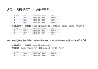 SQL: SELECT ... WHERE ...



  • SELECT * FROM MeusCDs.amigos WHERE nome LIKE ”%o%”;




As condições também podem incluir os operadores lógicos: AND e OR

  • SELECT * FROM MeusCDs.amigos
    WHERE nome="pedro" OR email LIKE "r%";
 