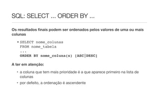 SQL: SELECT ... ORDER BY ...

Os resultados ﬁnais podem ser ordenados pelos valores de uma ou mais
colunas
  • SELECT nome_colunas
    FROM nome_tabela
    ...
    ORDER BY nome_coluna(s) [ASC|DESC]

A ter em atenção:
  • a coluna que tem mais prioridade é a que aparece primeiro na lista de
    colunas
  • por defeito, a ordenação é ascendente
 