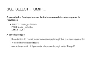 SQL: SELECT ... LIMIT ...

Os resultados ﬁnais podem ser limitados a uma determinada gama de
resultados
  • SELECT nome_colunas
    FROM nome_tabela
    LIMIT X,Y;

A ter em atenção:
  • X é o índice do primeiro elemento do resultado global que queremos obter
  • Y é o número de resultados
  • mecanismo muito útil para criar sistemas de paginação! Porquê?
 