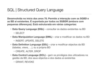 SQL | Structured Query Language

Desenvolvida no início dos anos 70. Permite a interação com os SGBD e
as BD aí existentes. É suportada por todos os SGBDR (embora com
pequenas diferenças). Está estruturada em várias categorias:

  • Data Query Language (DQL) – consultar os dados existentes na BD
     • SELECT
  • Data Manipulation Language (DML) – criar e modiﬁcar os dados na BD
     • INSERT, UPDATE, DELETE
  • Data Deﬁnition Language (DDL) – criar e modiﬁcar objectos da BD
    (tabelas, views, …), ou a própria BD
     • CREATE, ALTER, DROP
  • Data Control Language (DCL) – gerir os privilégios dos utilizadores na
    gestão da BD, dos seus objectos e dos dados aí existentes
     • GRANT, REVOKE
 