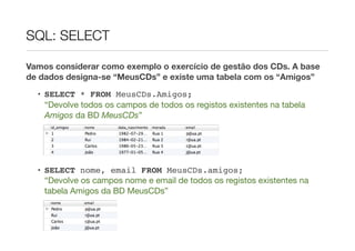 SQL: SELECT

Vamos considerar como exemplo o exercício de gestão dos CDs. A base
de dados designa-se “MeusCDs” e existe uma tabela com os “Amigos”

  • SELECT * FROM MeusCDs.Amigos;
    “Devolve todos os campos de todos os registos existentes na tabela
    Amigos da BD MeusCDs”




  • SELECT nome, email FROM MeusCDs.amigos;
    “Devolve os campos nome e email de todos os registos existentes na
    tabela Amigos da BD MeusCDs”
 