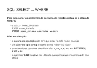 SQL: SELECT ... WHERE

Para selecionar um determinado conjunto de registos utiliza-se a cláusula
WHERE
  • SELECT nome_colunas
    FROM nome_tabela
    WHERE nome_coluna operador valor;

A ter em atenção:

  • a coluna da condição não tem que estar na lista nome_colunas
  • um valor do tipo string é escrito como “valor” ou ‘valor’
  • os operadores possíveis de utilizar são: =, <>, >, <, >=, <=, BETWEEN,
    LIKE e IN
  • o operador LIKE só deve ser utilizado para pesquisas em campos do tipo
    string
 