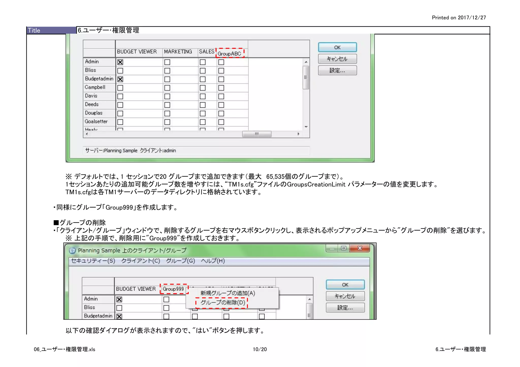Printed on 2017/12/27
Title 6.ユーザー･権限管理
※ デフォルトでは、1 セッションで20 グループまで追加できます（最大　65,535個のグループまで）。
1セッションあたりの追加可能グループ数を増やすには、“TM1s.cfg”ファイルのGroupsCreationLimit パラメーターの値を変更します。
TM1s.cfgは各TM1サーバーのデータディレクトリに格納されています。
・同様にグループ「Group999」を作成します。
■グループの削除
・「クライアント/グループ」ウィンドウで、削除するグループを右マウスボタンクリックし、表示されるポップアップメニューから"グループの削除"を選びます。
※ 上記の手順で、削除用に"Group999"を作成しておきます。
以下の確認ダイアログが表示されますので、"はい"ボタンを押します。
06_ユーザー・権限管理.xls 10/20 6.ユーザー・権限管理
 
