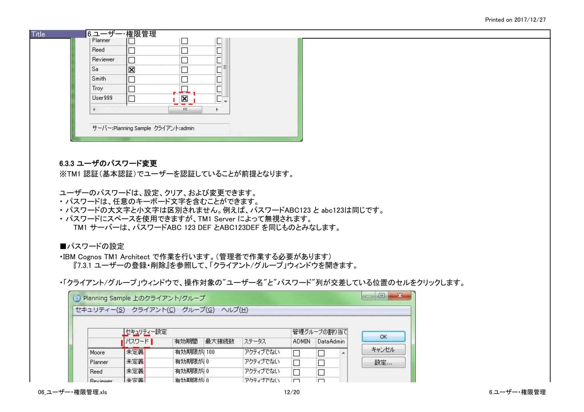 Printed on 2017/12/27
Title 6.ユーザー･権限管理
6.3.3 ユーザのパスワード変更
※TM1 認証（基本認証）でユーザーを認証していることが前提となります。
ユーザーのパスワードは、設定、クリア、および変更できます。
・ パスワードは、任意のキーボード文字を含むことができます。
・ パスワードの大文字と小文字は区別されません。例えば、パスワードABC123 と abc123は同じです。
・ パスワードにスペースを使用できますが、TM1 Server によって無視されます。
TM1 サーバーは、パスワードABC 123 DEF とABC123DEF を同じものとみなします。
■パスワードの設定
・IBM Cognos TM1 Architect で作業を行います。（管理者で作業する必要があります）
『7.3.1 ユーザーの登録・削除』を参照して、「クライアント/グループ」ウィンドウを開きます。
・「クライアント/グループ」ウィンドウで、操作対象の"ユーザー名"と"パスワード"列が交差している位置のセルをクリックします。
06_ユーザー・権限管理.xls 12/20 6.ユーザー・権限管理
 