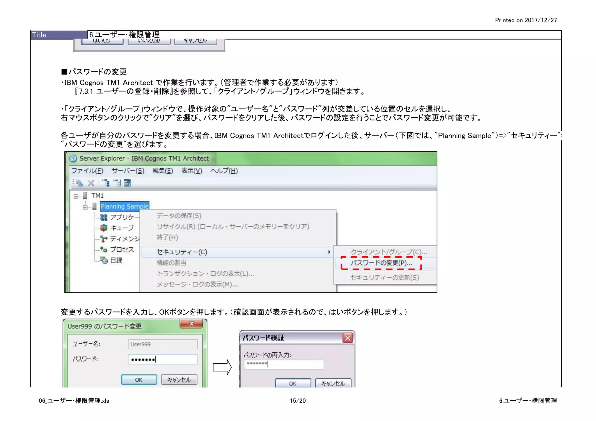 Printed on 2017/12/27
Title 6.ユーザー･権限管理
■パスワードの変更
・IBM Cognos TM1 Architect で作業を行います。（管理者で作業する必要があります）
『7.3.1 ユーザーの登録・削除』を参照して、「クライアント/グループ」ウィンドウを開きます。
・「クライアント/グループ」ウィンドウで、操作対象の"ユーザー名"と"パスワード"列が交差している位置のセルを選択し、
右マウスボタンのクリックで"クリア"を選び、パスワードをクリアした後、パスワードの設定を行うことでパスワード変更が可能です。
各ユーザが自分のパスワードを変更する場合、IBM Cognos TM1 Architectでログインした後、サーバー（下図では、"Planning Sample"）=>"セキュリティー"=>
"パスワードの変更"を選びます。
変更するパスワードを入力し、OKボタンを押します。（確認画面が表示されるので、はいボタンを押します。）
06_ユーザー・権限管理.xls 15/20 6.ユーザー・権限管理
 