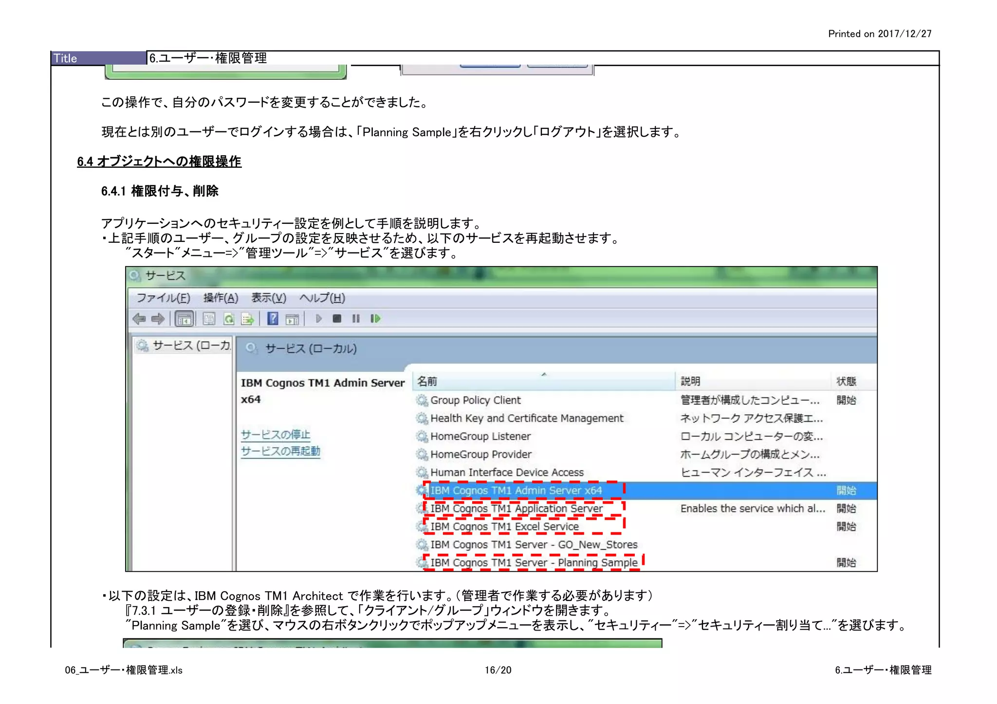 Printed on 2017/12/27
Title 6.ユーザー･権限管理
この操作で、自分のパスワードを変更することができました。
現在とは別のユーザーでログインする場合は、「Planning Sample」を右クリックし「ログアウト」を選択します。
6.4 オブジェクトへの権限操作
6.4.1 権限付与、削除
アプリケーションへのセキュリティー設定を例として手順を説明します。
・上記手順のユーザー、グループの設定を反映させるため、以下のサービスを再起動させます。
"スタート"メニュー=>"管理ツール"=>"サービス"を選びます。
・以下の設定は、IBM Cognos TM1 Architect で作業を行います。（管理者で作業する必要があります）
『7.3.1 ユーザーの登録・削除』を参照して、「クライアント/グループ」ウィンドウを開きます。
"Planning Sample"を選び、マウスの右ボタンクリックでポップアップメニューを表示し、"セキュリティー"=>"セキュリティー割り当て..."を選びます。
06_ユーザー・権限管理.xls 16/20 6.ユーザー・権限管理
 