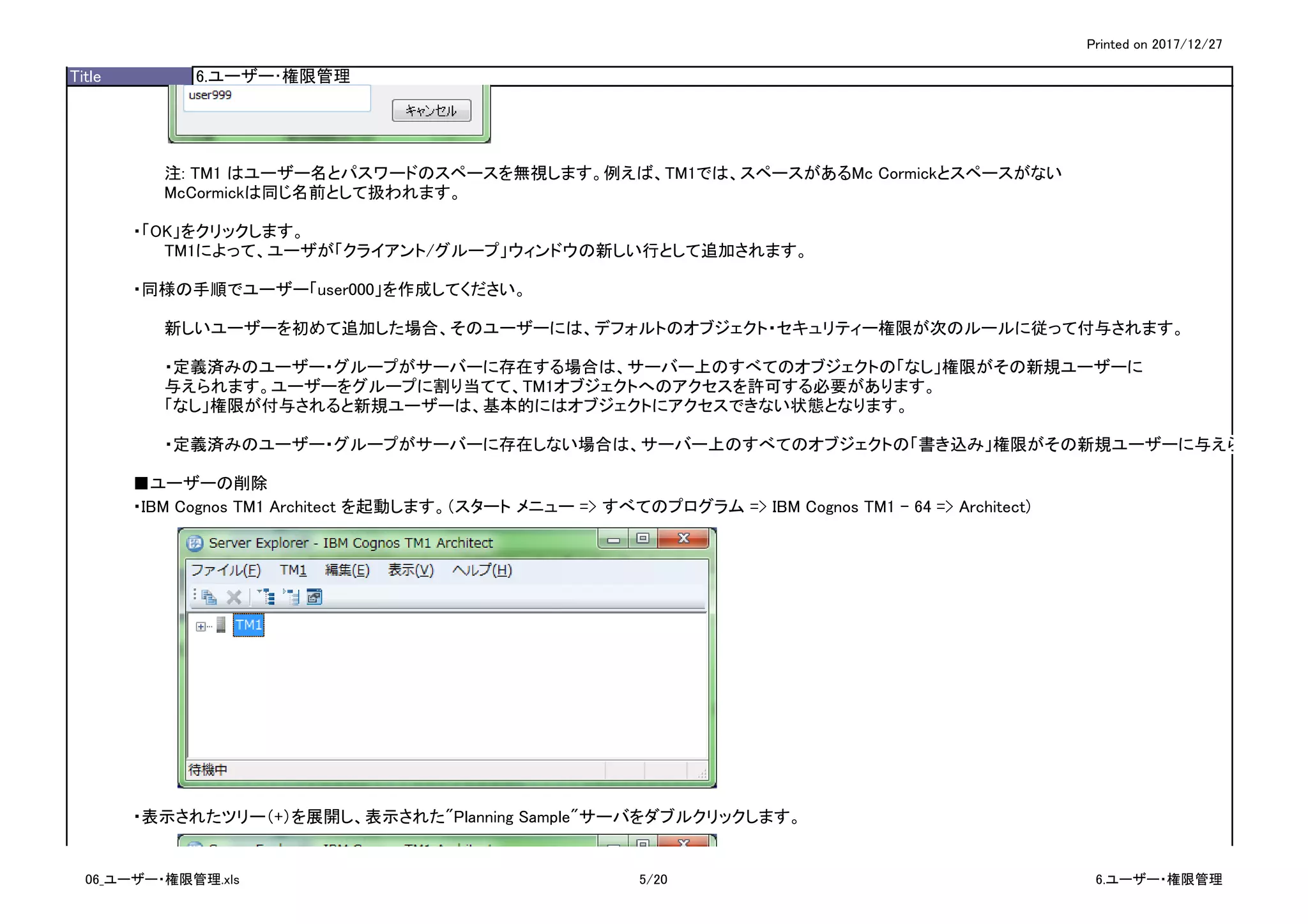 Printed on 2017/12/27
Title 6.ユーザー･権限管理
注: TM1 はユーザー名とパスワードのスペースを無視します。例えば、TM1では、スペースがあるMc Cormickとスペースがない
McCormickは同じ名前として扱われます。
・「OK」をクリックします。
TM1によって、ユーザが「クライアント/グループ」ウィンドウの新しい行として追加されます。
・同様の手順でユーザー「user000」を作成してください。
新しいユーザーを初めて追加した場合、そのユーザーには、デフォルトのオブジェクト・セキュリティー権限が次のルールに従って付与されます。
・定義済みのユーザー・グループがサーバーに存在する場合は、サーバー上のすべてのオブジェクトの「なし」権限がその新規ユーザーに
与えられます。ユーザーをグループに割り当てて、TM1オブジェクトへのアクセスを許可する必要があります。
「なし」権限が付与されると新規ユーザーは、基本的にはオブジェクトにアクセスできない状態となります。
・定義済みのユーザー・グループがサーバーに存在しない場合は、サーバー上のすべてのオブジェクトの「書き込み」権限がその新規ユーザーに与えられます。
■ユーザーの削除
・IBM Cognos TM1 Architect を起動します。（スタート メニュー => すべてのプログラム => IBM Cognos TM1 - 64 => Architect)
・表示されたツリー（+）を展開し、表示された"Planning Sample"サーバをダブルクリックします。
06_ユーザー・権限管理.xls 5/20 6.ユーザー・権限管理
 